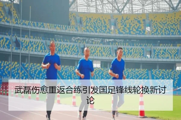 武磊伤愈重返合练引发国足锋线轮换新讨论